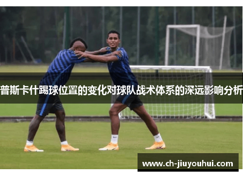 普斯卡什踢球位置的变化对球队战术体系的深远影响分析 普斯卡什踢球位置的变化对球队战术体系的深远影响分析