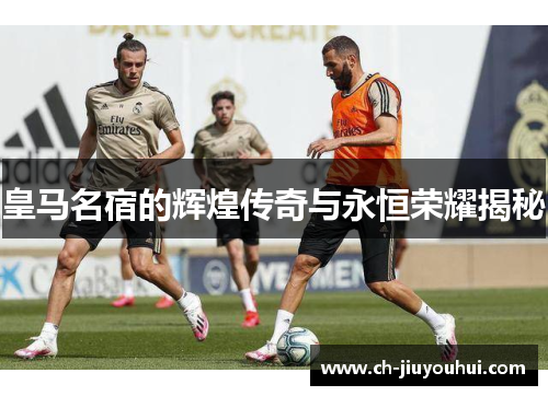 皇马名宿的辉煌传奇与永恒荣耀揭秘 皇马名宿的辉煌传奇与永恒荣耀揭秘