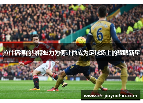 拉什福德的独特魅力为何让他成为足球场上的耀眼新星 拉什福德的独特魅力为何让他成为足球场上的耀眼新星
