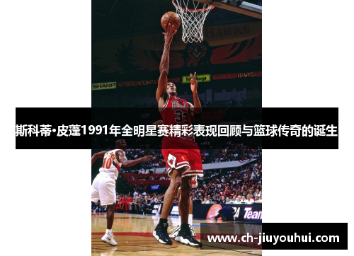 斯科蒂·皮蓬1991年全明星赛精彩表现回顾与篮球传奇的诞生