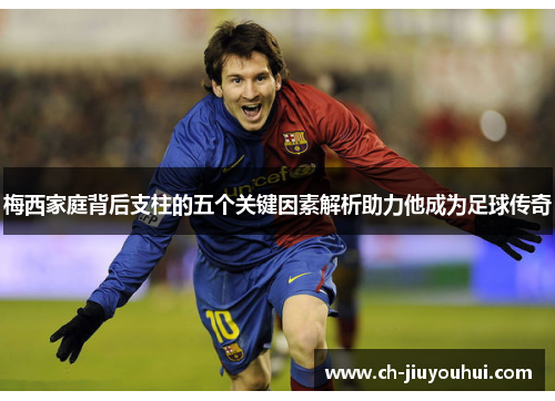 梅西家庭背后支柱的五个关键因素解析助力他成为足球传奇