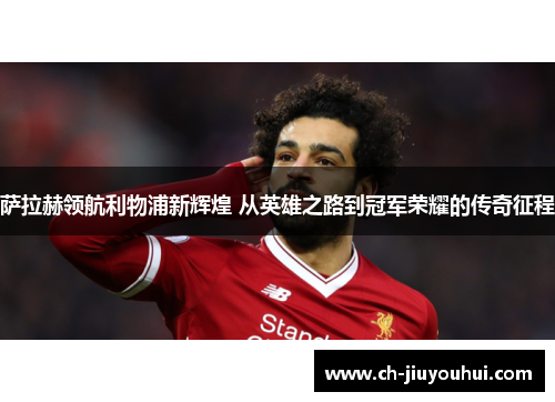 萨拉赫领航利物浦新辉煌 从英雄之路到冠军荣耀的传奇征程 萨拉赫领航利物浦新辉煌 从英雄之路到冠军荣耀的传奇征程